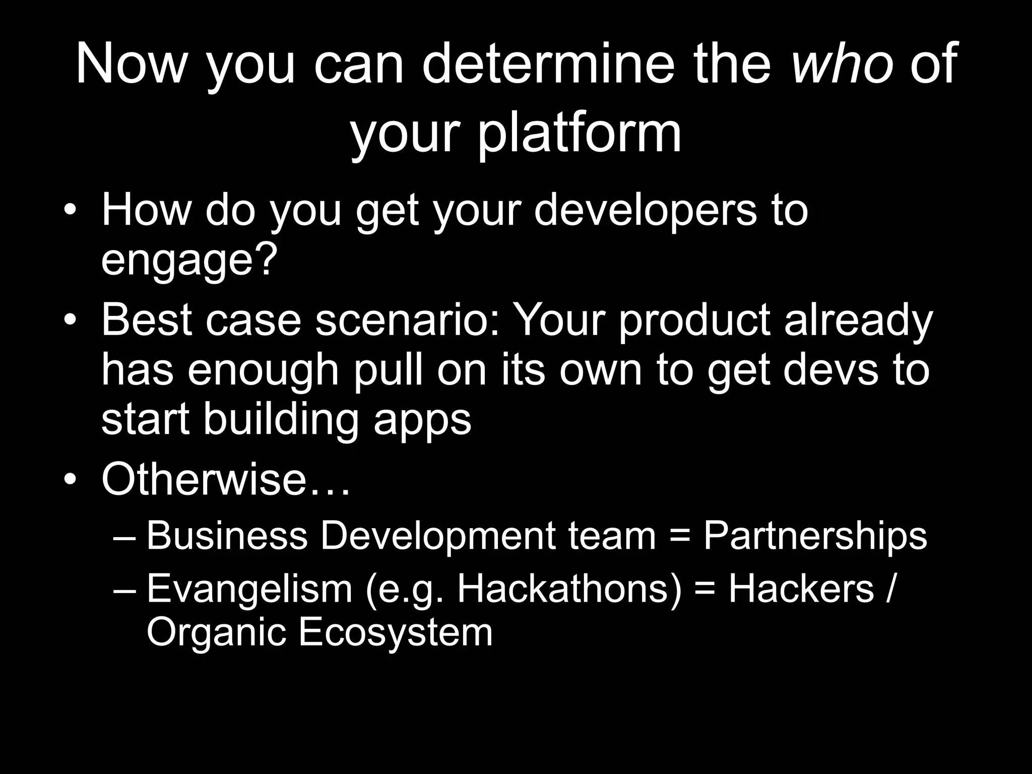 Now you can determine the who of
your platform
• How do you get your developers to
engage?
• Best case scenario: Your product already
has enough pull on its own to get devs to
start building apps
• Otherwise…
– Business Development team = Partnerships
– Evangelism (e.g. Hackathons) = Hackers /
Organic Ecosystem
 