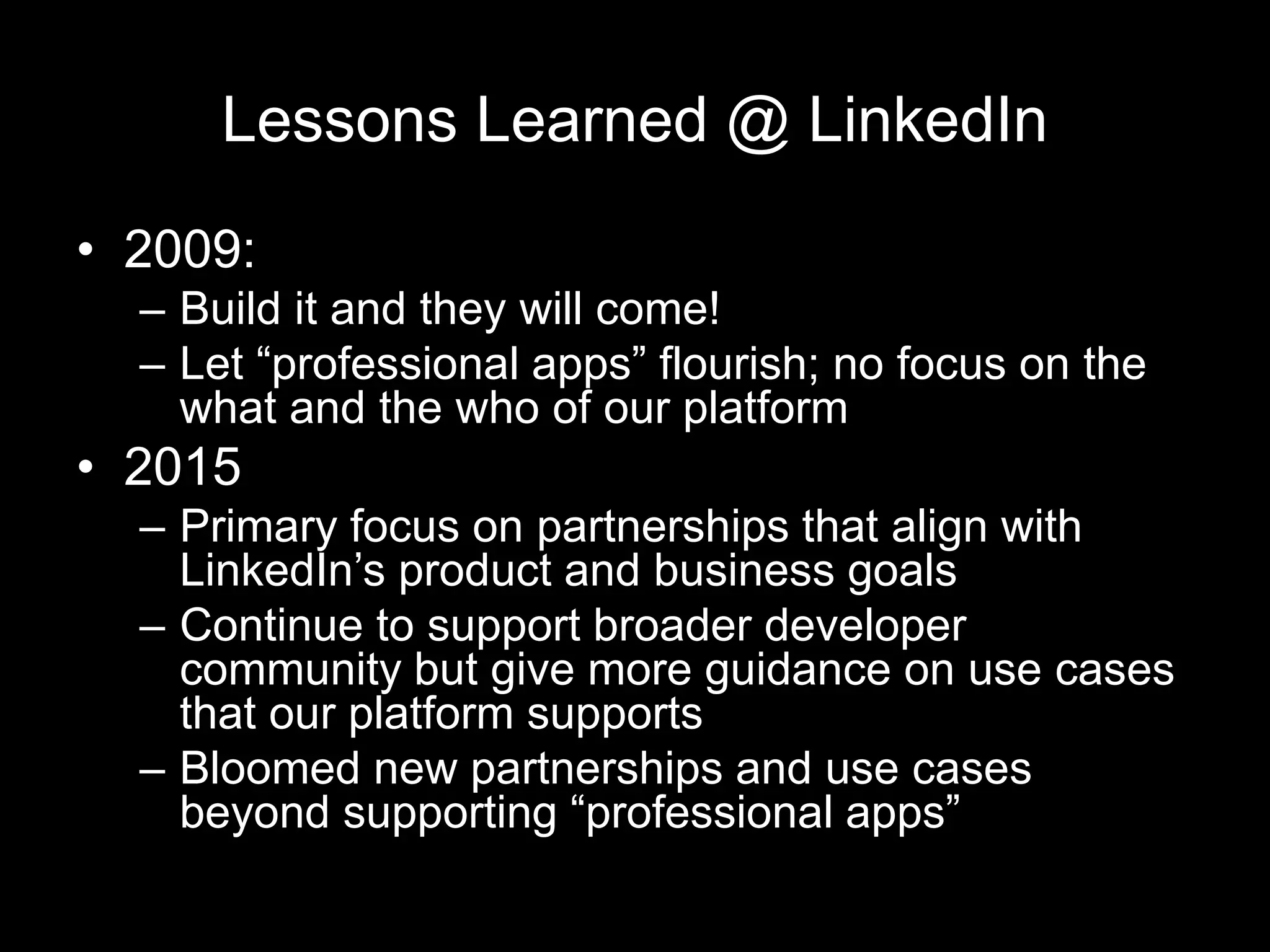 Lessons Learned @ LinkedIn
• 2009:
– Build it and they will come!
– Let “professional apps” flourish; no focus on the
what and the who of our platform
• 2015
– Primary focus on partnerships that align with
LinkedIn’s product and business goals
– Continue to support broader developer
community but give more guidance on use cases
that our platform supports
– Bloomed new partnerships and use cases
beyond supporting “professional apps”
 
