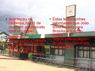 Aconteceu na ceilândia,dia 31 de maio,um assassinato com um casal. Segundo testemunha,o homem se chamava João de Santo Cristo e a mulher Maria Lúcia. Estas testemunhas informaram que João tinha viajado para Brasília e quando voltou “Maria”estava,segun-do eles,com Jeremias o assassino. 
