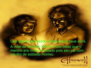 Que agora esta sendo criada pelos seus avós. A mãe de João de Santo Cristo disse que o menino era muito revoltado pois seu pai com um tiro de soldado morreu. 