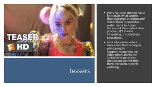 teasers
• Every YouTube channel has a
format, its what catches
their audience attention and
makes them memorable. I
watch many Youtuber
because of the content they
produce, it’s always
interesting or sometimes
educational.
• A lot of youtube videos
have intros that show you
what going to
happen throughout the
video which allows the
audience to get a brief
decision on wether they
think the video is worth
watching.