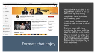 Formats that enjoy
The breakfast club is one of the
biggest radio stations in the us
who cover hip hop mainly.
They host a lot of interviews
with celebrity guest.
I really enjoy this because the
layout of each episode is suited
to me.
The intro starts with them
introducing the guest and they
advertise all their social media.
Midway through the show they
do challenges and it allows the
guest to be free in addition this
doesn't follow the normality of
most interviews.