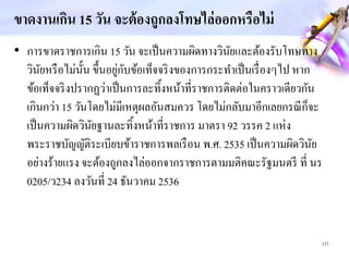ขาดงานเกิน 15 วัน จะต้องถูกลงโทษไล่ออกหรือไม่
• การขาดราชการเกิน 15 วัน จะเป็นความผิดทางวินัยและต้องรับโทษทาง
วินัยหรือไม่นั้น ขึ้นอยู่กับข้อเท็จจริงของการกระทาเป็นเรื่องๆไป หาก
ข้อเท็จจริงปรากฏว่าเป็นการละทิ้งหน้าที่ราชการติดต่อในคราวเดียวกัน
เกินกว่า 15 วันโดยไม่มีเหตุผลอันสมควร โดยไม่กลับมาอีกเลยกรณีก็จะ
เป็นความผิดวินัยฐานละทิ้งหน้าที่ราชการ มาตรา 9 วรรค แห่ง
พระราชบัญญัติระเบียบข้าราชการพลเรือน พ ศ 535 เป็นความผิดวินัย
อย่างร้ายแรง จะต้องถูกลงไล่ออกจากราชการตามมติคณะรัฐมนตรี ที่ นร
5/ว 34 ลงวันที่ 4 ธันวาคม 536
1 7
 