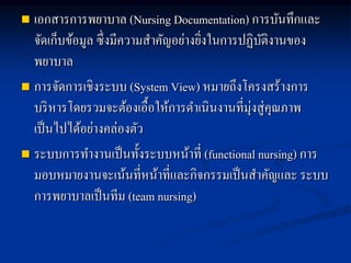  เอกสารการพยาบาล (Nursing Documentation) การบันทึกและ
จัดเก็บข้อมูล ซึ่งมีความสาคัญอย่างยิ่งในการปฏิบัติงานของ
พยาบาล
 การจัดการเชิงระบบ (System View) หมายถึงโครงสร้างการ
บริหารโดยรวมจะต้องเอื้อให้การดาเนินงานที่มุ่งสู่คุณภาพ
เป็นไปได้อย่างคล่องตัว
 ระบบการทางานเป็นทั้งระบบหน้าที่ (functional nursing) การ
มอบหมายงานจะเน้นที่หน้าที่และกิจกรรมเป็นสาคัญและ ระบบ
การพยาบาลเป็นทีม (team nursing)
 