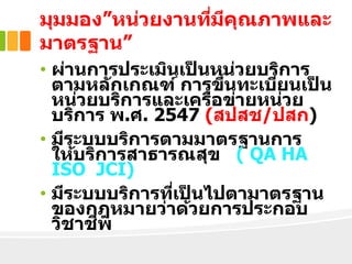 มุมมอง”หน่วยงานที่มีคุณภาพและ
มาตรฐาน”
• ผ่านการประเมินเป็ นหน่วยบริการ
ตามหลักเกณฑ์ การขึ้นทะเบียนเป็ น
หน่วยบริการและเครือข่ายหน่วย
บริการ พ.ศ. 2547 (สปสช/ปสก)
• มีระบบบริการตามมาตรฐานการ
ให้บริการสาธารณสุข ( QA HA
ISO JCI)
• มีระบบบริการที่เป็ นไปตามาตรฐาน
ของกฎหมายว่าด้วยการประกอบ
วิชาชีพ
 