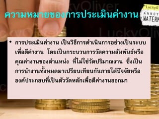 ความหมายของการประเมินค่างาน
• การประเมินค่างาน เป็นวิธีการดาเนินการอย่างเป็นระบบ
เพื่อตีค่างาน โดยเป็นกระบวนการวัดความสัมพันธ์หรือ
คุณค่างานของตาแหน่ง ที่ไม่ใช่วัดปริมาณงาน ซึ่งเป็น
การนางานทั้งหมดมาเปรียบเทียบกันภายใต้ปัจจัยหรือ
องค์ประกอบที่เป็นตัววัดหลักเพื่อตีค่างานออกมา
 