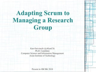 Adapting Scrum to
Managing a Research
      Group


           Kan Ouivirach (@zKanCS)
                Ph.D. Candidate
  Computer Science and Information Management
          Asian Institute of Technology




            Present in #BCBK 2010
 
