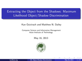 Extracting the Object from the Shadows: Maximum
Likelihood Object/Shadow Discrimination
Kan Ouivirach and Matthew N. Dailey
Computer Science and Information Management
Asian Institute of Technology
May 16, 2013
kan@ieee.org ML Object/Shadow Discrimination May 16, 2013 1 / 37
 