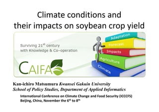 Climate conditions and 
their impacts on soybean crop yield




Kan-ichiro Matsumura Kwansei Gakuin University
School of Policy Studies, Department of Applied Informatics
   International Conference on Climate Change and Food Security (ICCCFS)
   Beijing, China, November the 6th to 8th
 