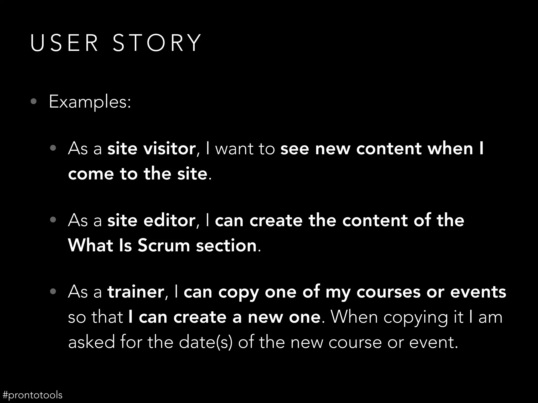 U S E R S T O RY
• Examples:
• As a site visitor, I want to see new content when I
come to the site.
• As a site editor, I can create the content of the
What Is Scrum section.
• As a trainer, I can copy one of my courses or events
so that I can create a new one. When copying it I am
asked for the date(s) of the new course or event.
#prontotools
 