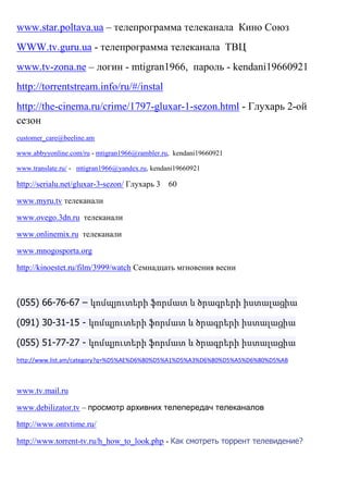 www.star.poltava.ua – телепрограмма телеканала Кино Союз
WWW.tv.guru.ua - телепрограмма телеканала ТВЦ
www.tv-zona.ne – логин - mtigran1966, пароль - kendani19660921
http://torrentstream.info/ru/#/instal
http://the-cinema.ru/crime/1797-gluxar-1-sezon.html - Глухарь 2-ой
сезон
customer_care@beeline.am
www.abbyyonline.com/ru - mtigran1966@rambler.ru, kendani19660921
www.translate.ru/ - mtigran1966@yandex.ru, kendani19660921
http://serialu.net/gluxar-3-sezon/ Глухарь 3 60
www.myru.tv телеканали
www.ovego.3dn.ru телеканали
www.onlinemix.ru телеканали
www.mnogosporta.org
http://kinoestet.ru/film/3999/watch Семнадцать мгновения весни
(055) 66-76-67 – կոմպյուտերի ֆորմատ և ծրագրերի իստալացիա
(091) 30-31-15 - կոմպյուտերի ֆորմատ և ծրագրերի իստալացիա
(055) 51-77-27 - կոմպյուտերի ֆորմատ և ծրագրերի իստալացիա
http://www.list.am/category?q=%D5%AE%D6%80%D5%A1%D5%A3%D6%80%D5%A5%D6%80%D5%AB
www.tv.mail.ru
www.debilizator.tv – просмотр архивних телепередач телеканалов
http://www.ontvtime.ru/
http://www.torrent-tv.ru/h_how_to_look.php - Как смотреть торрент телевидение?
 