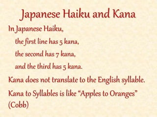 In Japanese Haiku,
the first line has 5 kana,
the second has 7 kana,
and the third has 5 kana.
Kana does not translate to the English syllable.
Kana to Syllables is like “Apples to Oranges”
(Cobb)
Japanese Haiku and Kana
 