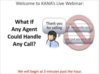 Welcome	
  to	
  KANA‘s	
  Live	
  Webinar:


    What	
  If	
  
  Any	
  Agent	
  
 Could	
  Handle	
  
   Any	
  Call?


Patricia Seybold Group

                   We	
  will	
  begin	
  at	
  3	
  minutes	
  past	
  the	
  hour.
Trusted Advisors to Customer-Centric Executives
                                                  © 2011 Patricia Seybold Group        Page
 