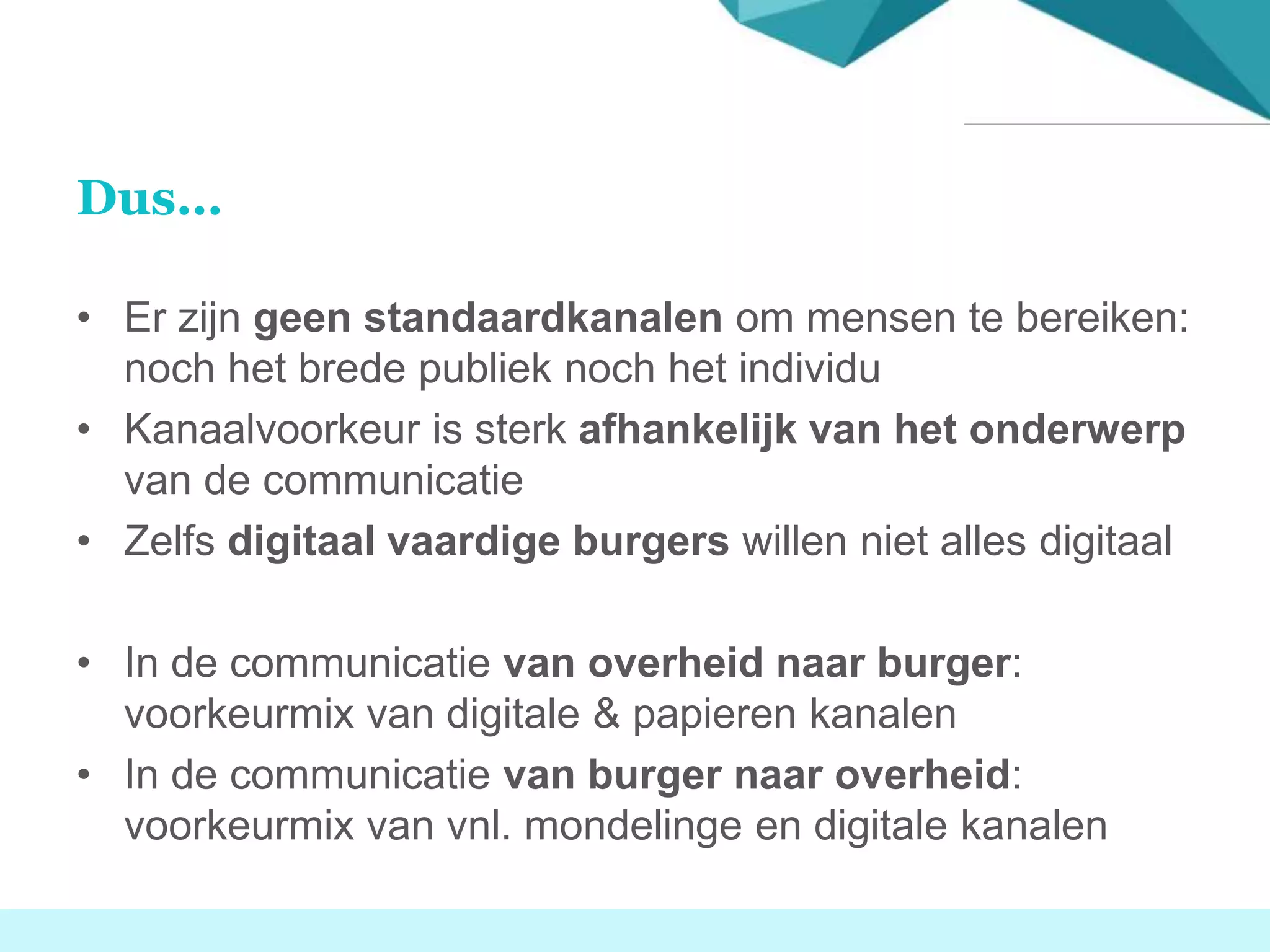 Dus…
• Er zijn geen standaardkanalen om mensen te bereiken:
noch het brede publiek noch het individu
• Kanaalvoorkeur is sterk afhankelijk van het onderwerp
van de communicatie
• Zelfs digitaal vaardige burgers willen niet alles digitaal
• In de communicatie van overheid naar burger:
voorkeurmix van digitale & papieren kanalen
• In de communicatie van burger naar overheid:
voorkeurmix van vnl. mondelinge en digitale kanalen
 