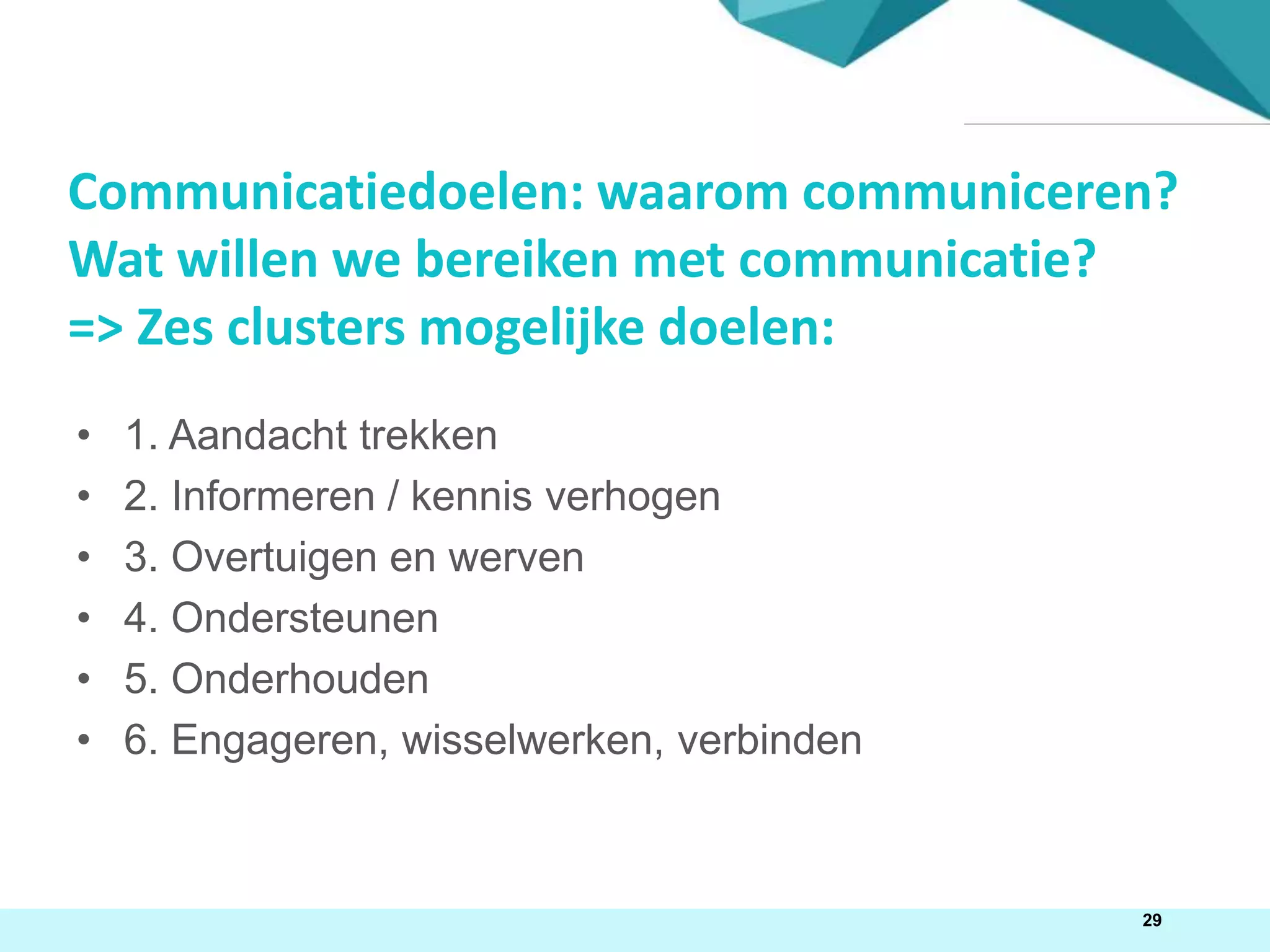 29
• 1. Aandacht trekken
• 2. Informeren / kennis verhogen
• 3. Overtuigen en werven
• 4. Ondersteunen
• 5. Onderhouden
• 6. Engageren, wisselwerken, verbinden
Communicatiedoelen: waarom communiceren?
Wat willen we bereiken met communicatie?
=> Zes clusters mogelijke doelen:
 