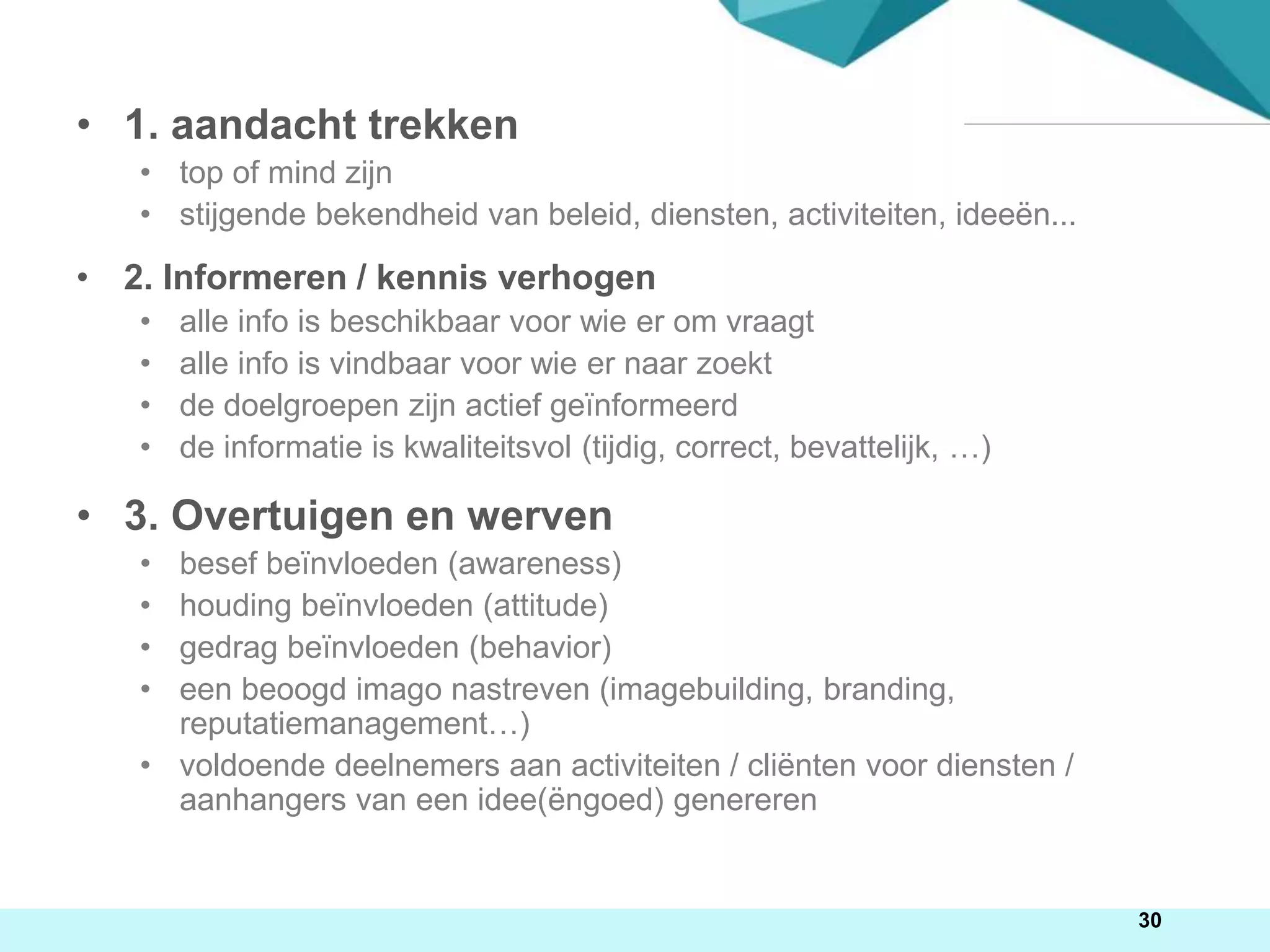 • 1. aandacht trekken
• top of mind zijn
• stijgende bekendheid van beleid, diensten, activiteiten, ideeën...
• 2. Informeren / kennis verhogen
• alle info is beschikbaar voor wie er om vraagt
• alle info is vindbaar voor wie er naar zoekt
• de doelgroepen zijn actief geïnformeerd
• de informatie is kwaliteitsvol (tijdig, correct, bevattelijk, …)
• 3. Overtuigen en werven
• besef beïnvloeden (awareness)
• houding beïnvloeden (attitude)
• gedrag beïnvloeden (behavior)
• een beoogd imago nastreven (imagebuilding, branding,
reputatiemanagement…)
• voldoende deelnemers aan activiteiten / cliënten voor diensten /
aanhangers van een idee(ëngoed) genereren
30
 