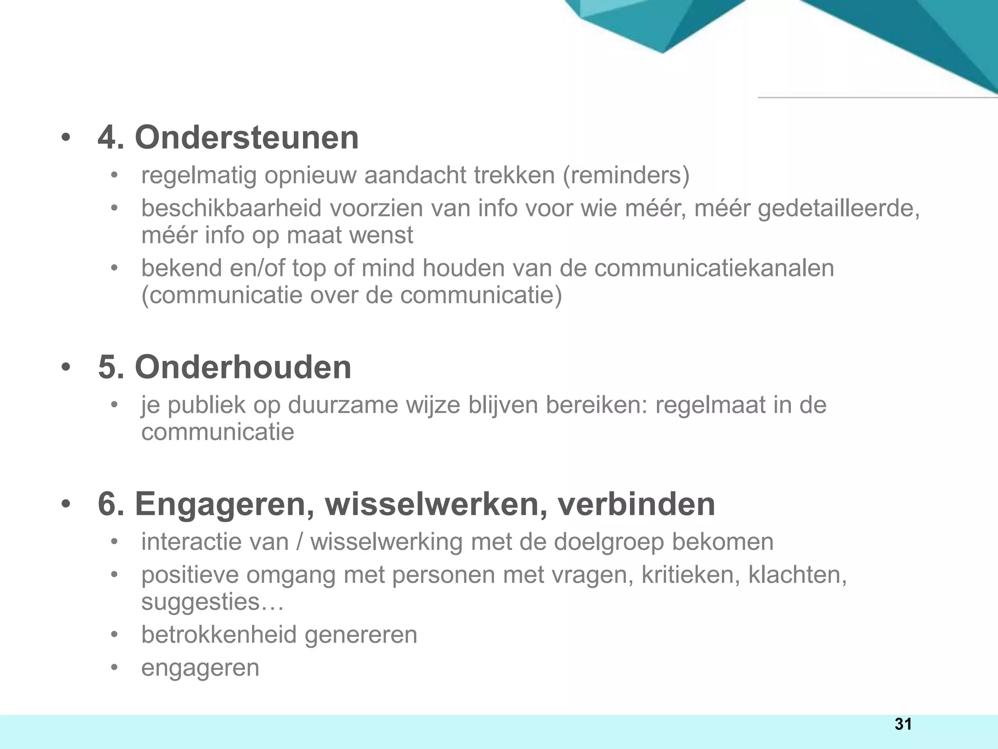 • 4. Ondersteunen
• regelmatig opnieuw aandacht trekken (reminders)
• beschikbaarheid voorzien van info voor wie méér, méér gedetailleerde,
méér info op maat wenst
• bekend en/of top of mind houden van de communicatiekanalen
(communicatie over de communicatie)
• 5. Onderhouden
• je publiek op duurzame wijze blijven bereiken: regelmaat in de
communicatie
• 6. Engageren, wisselwerken, verbinden
• interactie van / wisselwerking met de doelgroep bekomen
• positieve omgang met personen met vragen, kritieken, klachten,
suggesties…
• betrokkenheid genereren
• engageren
31
 