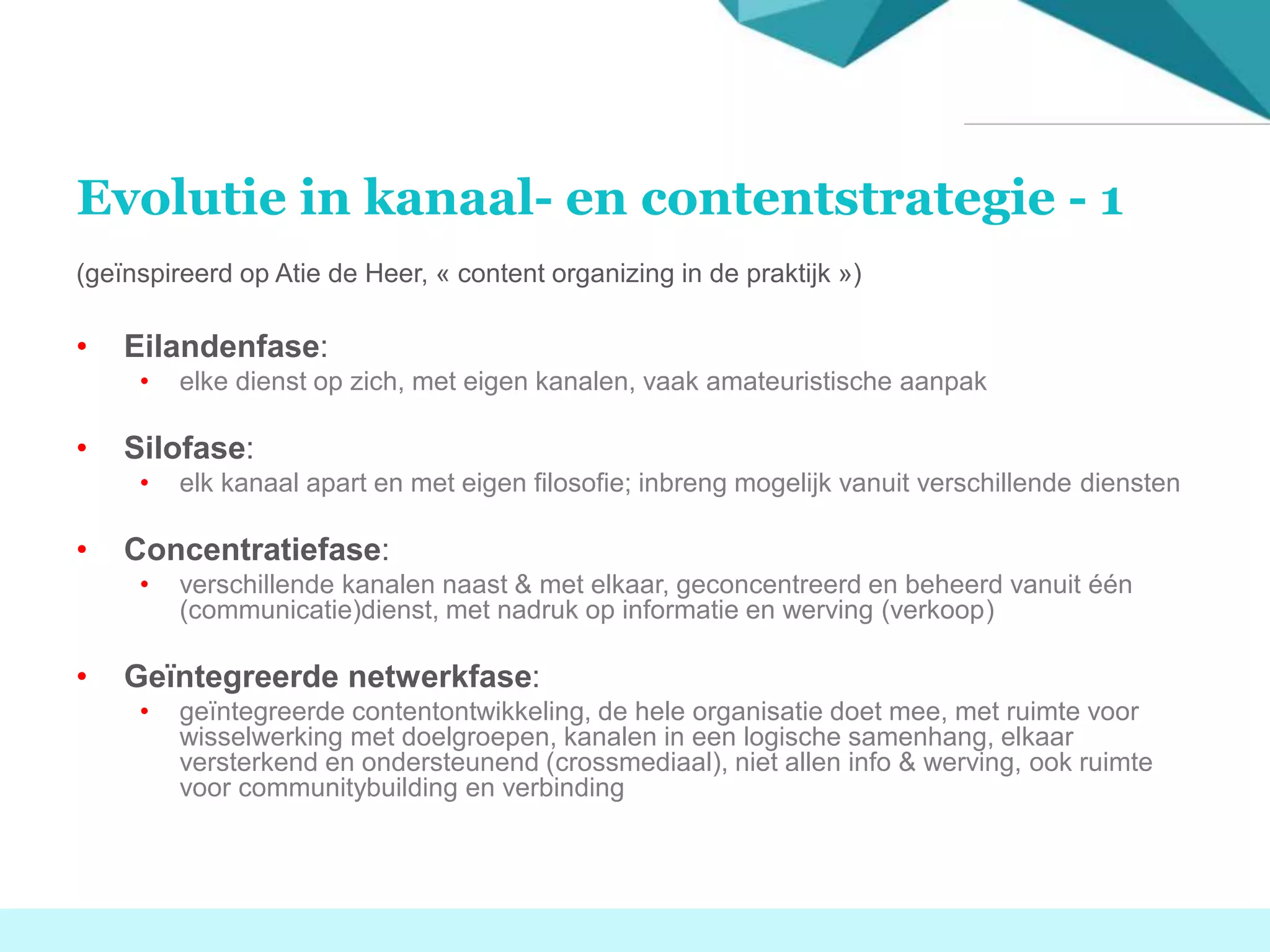 Evolutie in kanaal- en contentstrategie - 1
(geïnspireerd op Atie de Heer, « content organizing in de praktijk »)
• Eilandenfase:
• elke dienst op zich, met eigen kanalen, vaak amateuristische aanpak
• Silofase:
• elk kanaal apart en met eigen filosofie; inbreng mogelijk vanuit verschillende diensten
• Concentratiefase:
• verschillende kanalen naast & met elkaar, geconcentreerd en beheerd vanuit één
(communicatie)dienst, met nadruk op informatie en werving (verkoop)
• Geïntegreerde netwerkfase:
• geïntegreerde contentontwikkeling, de hele organisatie doet mee, met ruimte voor
wisselwerking met doelgroepen, kanalen in een logische samenhang, elkaar
versterkend en ondersteunend (crossmediaal), niet allen info & werving, ook ruimte
voor communitybuilding en verbinding
 