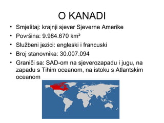 O KANADI
• Smještaj: krajnji sjever Sjeverne Amerike
• Površina: 9.984.670 km²
• Službeni jezici: engleski i francuski
• Broj stanovnika: 30.007.094
• Graniči sa: SAD-om na sjeverozapadu i jugu, na
zapadu s Tihim oceanom, na istoku s Atlantskim
oceanom