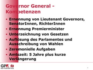 Governor General - Kompetenzen Ernennung von Lieutenant Governors, SenatorInnen, RichterInnen Ernennung Premierminister Unterzeichnung von Gesetzen Auflösung des Parlamentes und Ausschreibung von Wahlen Zeremonielle Aufgaben Amtszeit: 5 Jahre plus kurze Verlängerung 