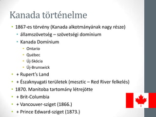 Kanada történelme
• 1867-es törvény (Kanada alkotmányának nagy része)
• államszövetség – szövetségi domínium
• Kanada Domínium
• Ontario
• Québec
• Új-Skócia
• Új-Brunswick
• + Rupert’s Land
• + Északnyugati területek (mesztic – Red River felkelés)
• 1870. Manitoba tartomány létrejötte
• + Brit-Columbia
• + Vancouver-sziget (1866.)
• + Prince Edward-sziget (1873.)
 