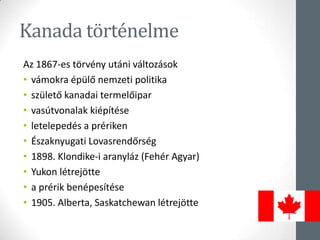Kanada történelme
Az 1867-es törvény utáni változások
• vámokra épülő nemzeti politika
• születő kanadai termelőipar
• vasútvonalak kiépítése
• letelepedés a prériken
• Északnyugati Lovasrendőrség
• 1898. Klondike-i aranyláz (Fehér Agyar)
• Yukon létrejötte
• a prérik benépesítése
• 1905. Alberta, Saskatchewan létrejötte
 