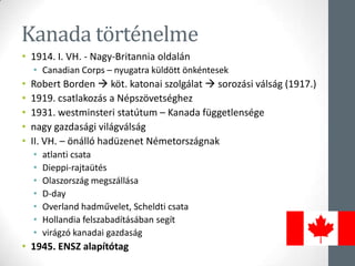 Kanada történelme
• 1914. I. VH. - Nagy-Britannia oldalán
• Canadian Corps – nyugatra küldött önkéntesek
• Robert Borden  köt. katonai szolgálat  sorozási válság (1917.)
• 1919. csatlakozás a Népszövetséghez
• 1931. westminsteri statútum – Kanada függetlensége
• nagy gazdasági világválság
• II. VH. – önálló hadüzenet Németországnak
• atlanti csata
• Dieppi-rajtaütés
• Olaszország megszállása
• D-day
• Overland hadművelet, Scheldti csata
• Hollandia felszabadításában segít
• virágzó kanadai gazdaság
• 1945. ENSZ alapítótag
 