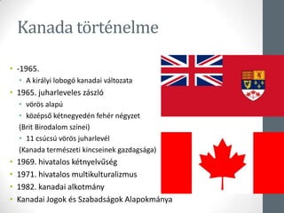 Kanada történelme
• -1965.
• A királyi lobogó kanadai változata
• 1965. juharleveles zászló
• vörös alapú
• középső kétnegyedén fehér négyzet
(Brit Birodalom színei)
• 11 csúcsú vörös juharlevél
(Kanada természeti kincseinek gazdagsága)
• 1969. hivatalos kétnyelvűség
• 1971. hivatalos multikulturalizmus
• 1982. kanadai alkotmány
• Kanadai Jogok és Szabadságok Alapokmánya
 