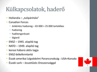 Külkapcsolatok, haderő
• Hollandia – „tulipánhála”
• Canadian Forces
• önkéntes hadsereg – 65 000 + 25 000 tartalékos
• hadsereg
• haditengerészet
• légierő
• ENSZ – 1945. alapító tag
• NATO – 1949. alapító tag
• koreai háború aktív tagja
• ENSZ-békefenntartó
• Észak-amerikai Légvédelmi Parancsnokság : USA+Kanada
• Északi-sark – összetűzés ǲǰágal
 