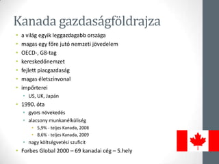 Kanada gazdaságföldrajza
• a világ egyik leggazdagabb országa
• magas egy főre jutó nemzeti jövedelem
• OECD-, G8-tag
• kereskedőnemzet
• fejlett piacgazdaság
• magas életszínvonal
• impőrterei
• US, UK, Japán
• 1990. óta
• gyors növekedés
• alacsony munkanélküliség
• 5,9% - teljes Kanada, 2008
• 8,6% - teljes Kanada, 2009
• nagy költségvetési szuficit
• Forbes Global 2000 – 69 kanadai cég – 5.hely
 