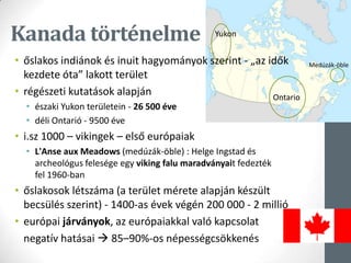 Kanada történelme
• őslakos indiánok és inuit hagyományok szerint - „az idők
kezdete óta” lakott terület
• régészeti kutatások alapján
• északi Yukon területein - 26 500 éve
• déli Ontarió - 9500 éve
• i.sz 1000 – vikingek – első európaiak
• L'Anse aux Meadows (medúzák-öble) : Helge Ingstad és
archeológus felesége egy viking falu maradványait fedezték
fel 1960-ban
• őslakosok létszáma (a terület mérete alapján készült
becsülés szerint) - 1400-as évek végén 200 000 - 2 millió
• európai járványok, az európaiakkal való kapcsolat
negatív hatásai  85–90%-os népességcsökkenés
Yukon
Ontario
Medúzák-öble
 