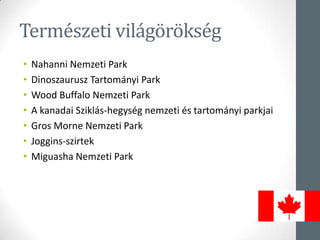 Természeti világörökség
• Nahanni Nemzeti Park
• Dinoszaurusz Tartományi Park
• Wood Buffalo Nemzeti Park
• A kanadai Sziklás-hegység nemzeti és tartományi parkjai
• Gros Morne Nemzeti Park
• Joggins-szirtek
• Miguasha Nemzeti Park
 