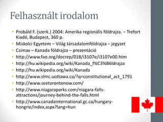 Felhasznált irodalom
• Probáld F. (szerk.) 2004: Amerika regionális földrajza. – Trefort
Kiadó, Budapest, 360 p.
• Miskolci Egyetem – Világ társadalomföldrajza – jegyzet
• Csimax – Kanada földrajza – prezentáció
• http://www.fao.org/docrep/018/i3107e/i3107e00.htm
• http://hu.wikipedia.org/wiki/Kanada_f%C3%B6ldrajza
• http://hu.wikipedia.org/wiki/Kanada
• http://www.slmc.uottawa.ca/?q=constitutional_act_1791
• http://www.seetorontonow.com/
• http://www.niagaraparks.com/niagara-falls-
attractions/journey-behind-the-falls.html
• http://www.canadainternational.gc.ca/hungary-
hongrie/index.aspx?lang=hun
 