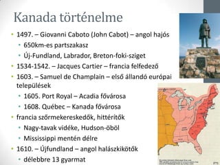 Kanada történelme
• 1497. – Giovanni Caboto (John Cabot) – angol hajós
• 650km-es partszakasz
• Új-Fundland, Labrador, Breton-foki-sziget
• 1534-1542. – Jacques Cartier – francia felfedező
• 1603. – Samuel de Champlain – első állandó európai
települések
• 1605. Port Royal – Acadia fővárosa
• 1608. Québec – Kanada fővárosa
• francia szőrmekereskedők, hittérítők
• Nagy-tavak vidéke, Hudson-öböl
• Mississippi mentén délre
• 1610. – Újfundland – angol halászkikötők
• délebbre 13 gyarmat
 