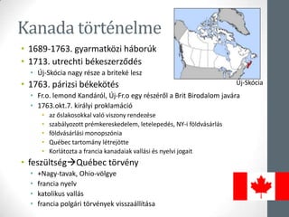 Kanada történelme
• 1689-1763. gyarmatközi háborúk
• 1713. utrechti békeszerződés
• Új-Skócia nagy része a briteké lesz
• 1763. párizsi békekötés
• Fr.o. lemond Kandáról, Új-Fr.o egy részéről a Brit Birodalom javára
• 1763.okt.7. királyi proklamáció
• az őslakosokkal való viszony rendezése
• szabályozott prémkereskedelem, letelepedés, NY-i földvásárlás
• földvásárlási monopszónia
• Québec tartomány létrejötte
• Korlátozta a francia kanadaiak vallási és nyelvi jogait
• feszültségQuébec törvény
• +Nagy-tavak, Ohio-völgye
• francia nyelv
• katolikus vallás
• francia polgári törvények visszaállítása
Új-Skócia
 