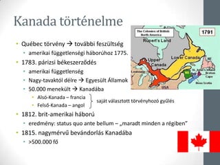 Kanada történelme
• Québec törvény  további feszültség
• amerikai függetlenségi háborúhoz 1775.
• 1783. párizsi békeszerződés
• amerikai függetlenség
• Nagy-tavaktól délre  Egyesült Államok
• 50.000 menekült  Kanadába
• Alsó-Kanada – francia
• Felső-Kanada – angol
• 1812. brit-amerikai háború
• eredmény: status quo ante bellum – „maradt minden a régiben”
• 1815. nagymérvű bevándorlás Kanadába
• >500.000 fő
saját választott törvényhozó gyűlés
 