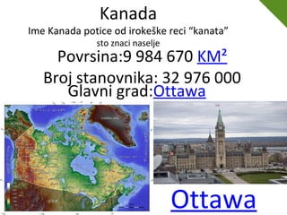 Ottawa
Kanada
Ime Kanada potice od irokeške reci “kanata”
sto znaci naselje
Povrsina:9 984 670 KM²
Broj stanovnika: 32 976 000
Glavni grad:Ottawa
 