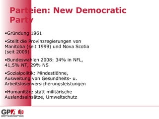 Parteien: New Democratic Party Gründung 1961 Stellt die Provinzregierungen von Manitoba (seit 1999) und Nova Scotia (seit 2009) Bundeswahlen 2008: 34% in NFL, 41,5% NT, 29% NS Sozialpolitik: Mindestlöhne, Ausweitung von Gesundheits- u. Arbeitslosenversicherungsleistungen Humanitäre statt militärische Auslandseinsätze, Umweltschutz 