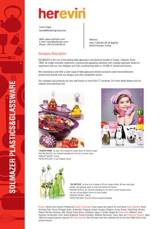 SOLMAZERPLASTICS&GLASSWARE
Company Description
SOLMAZER is the one of the leading table glassware manufacturer located in Turkey / Istanbul. Since
1994, we create innoviate, ergonomic, practical and appealing solutions with a design approach based on
experience with our own designer and with a professional team in 10.000 m2 closed area factory.
We manufacture and offer a wide range of table glassware kitchen products under herevin&herevin
professional brands with our designs and with competitive prices!
Our company and products are very well known in more than 71 countries. For more detail please visit our
website www.solmazer.com
Brands: Herevin and Herevin Professional Food contact test reports for most items Export Markets: Brazil,
Germany, Italy, France, Portugal, Spain, Guatemala, Paraguay, Greece, Hungary, Bulgaria, Korea, Russia, Hong Kong, Ukraine,
Poland, Norway, Romania, UAE, Kuwait, South Africa, Zimbabwe, Egypt, S. Arabia, Angola etc References: Walmart, Avon,
Production Capacity: Appo
1800 ton material injection capacity Min Order Quantity: Min 20 boxes from item selected and not min then 5000 USD at total
invoice amount
“PLASTIC ITEMS” we have a lot of design for plastic items for different usage
PACKING DETAILS: Our standard packaging for this item is master carton
PRODUCT WEIGHT: 0,50 gr
PIECES PER CASE: 12 set in Master Carton.
“OIL BOTTLES” we have a lot of design of Oil and vinegar bottles. We have clear glass,
painted and designed option on body with different lid options.
PACKING DETAILS: Our standard packaging for this item is shrink wrapped carton
tray. But we have Master Carton for some models.
PRODUCT WEIGHT: 0,88 gr
PIECES PER CASE: 18 pcs in Shrink wrapped packaging.
Taner Ozgul
Sales&Marketing Executive
Web: www.solmazer.com
E-mail: taner@solmazer.com
Address:
Istoc 7.Ada No:18-24 Bagcilar
Phone: +90 212 659 00 19 34219 Istanbul Turkey
 
