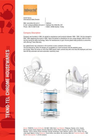 TEKNO-TELCHROMEHOUSEWARES
International Sales Director
Web: www.tekno-tel.com.tr
E-mail: cenkyavuz@tekno-tel.com.tr
Phone: +90 212 659 16 50
Address:
Aykosan 4lu A Blok No: 251
Ikitelli, 34490 Istanbul, Turkey
Company Description
Company was founded in 1995. As started to manufacture semi products between 1995 – 2001, the line changed in
2001. With registering the brand in 2002, Tekno-Tel started to manufacture its own unique designs. With its vision
and the having the latest technology, Tekno-Tel manufactures 4-Layer chrome plated metal products to consumers
with offering 2 Years Warranty
As a global brand, has customers in 35 countries in every continent of the world.
The line followed by Tekno-Tel designs are acceptable as a multi-functional with the aesthetic sense.
As of today, Tekno-Tel works on more than 4000 square meter covered area with more than 80 employers and more
than 80 fully automatic and semi-automatic machinery track.
Brands: TEKNOTEL Quality Certificates: ISO 9001; 2008, Rohs Export Markets: Phillipines, Pakistan, U.S.A., Canada,
Mexico, Uruguay, Greece, Bulgaria, Romania, Macedonia, Serbia, Poland, Germany, U.K., Spain, Italy, Hungary, Czech
Republic, Cyprus, Ukraine, Russia, Azerbaijan, Georgia, Kazakhistan, Israel, Palestine, Lebanon, U.A.E., Jordan, Iraq, Iran,
Libya, Egypt, Algeria, S. Africa References: Home Center, Leroy Merlin, Obi, Carrefour, Metro etc Production Capacity: 7000
ton Min Order Quantity: 1 x 40 HC Container
 
 
 
Cenk Yavuz
 