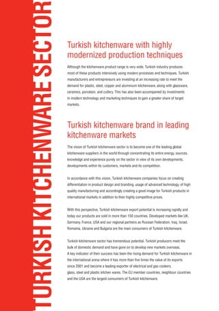 TURKISHKITCHENWARESECTOR Turkish kitchenware with highly
modernized production techniques
Although the kitchenware product range is very wide, Turkish industry produces
most of these products intensively using modern processes and techniques. Turkish
manufacturers and entrepreneurs are investing at an increasing rate to meet the
demand for plastic, steel, copper and aluminium kitchenware, along with glassware,
ceramics, porcelain, and cutlery. This has also been accompanied by investments
in modern technology and marketing techniques to gain a greater share of target
markets.
Turkish kitchenware brand in leading
kitchenware markets
The vision of Turkish kitchenware sector is to become one of the leading global
kitchenware suppliers in the world through concentrating its entire energy, sources,
knowledge and experience purely on the sector in view of its own developments,
developments within its customers, markets and its competition.
In accordance with this vision, Turkish kitchenware companies focus on creating
differentiation in product design and branding, usage of advanced technology, of high
quality manufacturing and accordingly creating a good image for Turkish products in
international markets in addition to their highly competitive prices.
With this perspective, Turkish kitchenware export potential is increasing rapidly and
today our products are sold in more than 150 countries. Developed markets like UK,
Germany, France, USA and our regional partners as Russian Federation, Iraq, Israel,
Romania, Ukraine and Bulgaria are the main consumers of Turkish kitchenware.
Turkish kitchenware sector has tremendous potential. Turkish producers meet the
bulk of domestic demand and have gone on to develop new markets overseas.
A key indicator of their success has been the rising demand for Turkish kitchenware in
the international arena where it has more than five times the value of its exports
since 2001 and become a leading exporter of electrical and gas cookers,
glass, steel and plastic kitchen wares. The EU member countries, neighbour countries
and the USA are the largest consumers of Turkish kitchenware.
 