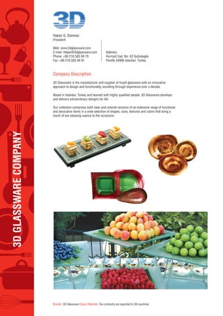 3DGLASSWARECOMPANY
Hakan G. Donmez
President
Web: www.3dglassware.com
E-mail: Hakan@3dglassware.com
Phone: +90 216 583 04 70
Fax: +90 216 583 04 81
Address:
Hurriyet Cad. No: 42 Gullubaglar
Pendik 34906 Istanbul, Turkey
Company Description
3D Glassware is the manufacturer and supplier of fused glassware with an innovative
approach to design and functionality, excelling through experience over a decade.
Based in Istanbul, Turkey and teamed with highly qualified people, 3D Glassware develops
and delivers extraordinary designs for life.
Our collection comprises both clear and colored versions of an extensive range of functional
and decorative items in a wide selection of shapes, sizes, textures and colors that bring a
touch of eye pleasing nuance to the occasions.
Brands: 3D Glassware Export Markets: Our products are exported to 39 countries
 