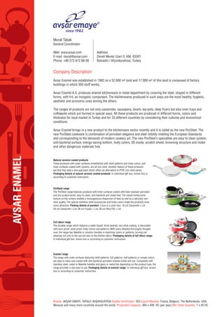 AVSARENAMEL
Company Description
Avsar Enamel was established in 1982 on a 52.000 m² land and 17.000 m² of this land is composed of factory
buildings in which 350 stuff works.
Avsar Enamel A.S. produces enamel kitchenware in metal department by covering the steel, shaped in different
forms, with frit, an inorganic component. The kitchenwares produced in such ways are the most healthy, hygienic,
aesthetic and economic ones among the others.
The ranges of products are not only casseroles, saucepans, bowls, tea-pots, deep fryers but also oven trays and
coffeepots which are formed in special ways. All these products are produced in different forms, colors and
thickness for local market in Turkey and for 33 different countries by considering their cultures and economical
conditions.
Avsar Enamel brings in a new product to the kitchenware sector recently and it is called as the new PorSteel. The
new PorSteel cookware is combination of porcelain elegance and steel nobility meeting the European Standards
and corresponding to the demands of modern cookery art. The new PorSteel’s specialties are easy to clean system,
anti-bacterial surface, energy-saving bottom, lively colors, 3D inside, scratch shield, browning structure and nickel
and other dangerous materials free.
Brands: AVŞAR EMAYE, RATALY, AVŞAR&VERDA Quality Certificates: ISO Export Markets: France, Belgium, The Netherlands, USA,
Mexican and many more countries around the world. Production Capacity: 360 x 40ft. HC (per year) Min Order Quantity: 1 x 40 HC
Murat Tabak
General Coordinator
Web: www.avsar.com
E-mail: murat@avsar.com
Phone: +90 272 612 66 00
Address:
Develi Mevkii Uzeri 5. KM, 03301
Bolvadin / Afyonkarahisar, Turkey
Natural ceramic coated products
These products with outer surfaces embellished with relief patterns and lively colors, and
inner surfaces coated with ceramic, are all non-stick. Another feature of these products
are that they lead a new approach which offers an alternative to PTFE non-stick bases.
Packaging details of natural ceramic coated products: In individual gift box, brown box or
according to customer instruction.
PorSteel range
The PorSteel range features products with inner surfaces coated with heat resistant porcelain
and are scratch-proof, easy to clean, anti-bacterial and nickel free. The raised honeycomb
texture on the surface enables a homogeneous dispersion of heat as well as a naturally non-
stick quality. The special stainless steel accessories and lively colors make the products even
more attractive. Packing details of porsteel: 4 pcs in a color box: 18 cm Casserole + Lid,
24 cm Casserole + Lid, 26 cm Frypan + Lid, 26 cm Rice Pot + Lid
Enamel range
The range with outer surfaces featuring relief patterns, full patterns, half patterns or simple colors,
are easy to clean and coated with anti-bacterial porcelain enamel inside and out. Completed with
stainless steel, metal or Bakelite handles and glass or metal lids depending on the product type, the
range provides a real ease of use. Packaging details of enamel range: In individual gift box, brown
box or according to customer instruction.
Full décor range
The durable range which features a water based, three layered, non-stick coating, is decorated
with burn proof, smut proof, lively colors and patterns. With every detailed thoroughly thought
over, the range has Bakelite or ceramic handles in matching colors or patterns, turning out
pleasing not only to the eye but also to the kitchen décor. Packaging details of full décor range:
In individual gift box, brown box or according to customer instruction.
 