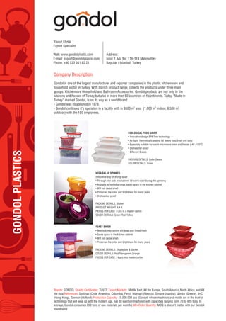 GONDOLPLASTICS
Yavuz Uysal
Export Specialist
Web: www.gondolplastic.com
E-mail: export@gondolplastic.com
Phone: +90 530 341 82 21
Address:
Istoc 1 Ada No: 116-118 Mahmutbey
Bagcilar / Istanbul, Turkey
Company Description
Gondol is one of the largest manufacturer and exporter companies in the plastic kitchenware and
household sector in Turkey. With its rich product range, collects the products under three main
groups: Kitchenware Household and Bathroom Accessories. Gondol products are not only in the
kitchens and houses of Turkey but also in more than 60 countries in 4 continents. Today, “Made in
Turkey” marked Gondol, is on its way as a world brand.
- Gondol was established in 1978.
- Gondol continues it’s operation in a facility with in 9500 m
2
area (1.000 m
2
indoor, 8.500 m
2
outdoor) with the 150 employees.
Brands: GONDOL TUV,CE Export Markets: Middle East, All the Europe, South America,North Africa, and All
the Asia References: Sodimac (Chile, Argentina, Columbia, Peru), Walmart (Mexico), Simpex (Austria), Jumbo (Greece), JHC
(Hong Kong), Zeeman (Holland) Production Capacity: 15.000.000 pcs (Gondol, whose machines and molds are in the level of
technology that will keep up with the modern age, has 30 injection machines with capacities ranging form 70 to 420 tons. In
average, Gondol consumes 200 tons of raw materials per month.) Min Order Quantity: MOQ is doesn’t matter with our Gondol
brandname
VEGA SALAD SPINNER
Innovative way of drying salad
• Through new lock mechanism, lid won’t open during the spinning
• Available to nested arrange, saves space in the kitchen cabinet
• Will not cause smell
• Preserves the color and brightness for many years
• Dishwasher-proof
PACKING DETAILS: Sticker
PRODUCT WEIGHT: 4,4 lt.
PIECES PER CASE: 8 pcs in a master carton
COLOR DETAILS: Green-Red-Yellow
TOAST SAVER
• New lock mechanizm will keep your bread fresh
• Saves space in the kitchen cabinet.
• Will not cause smell.
• Preserves the color and brightness for many years.
PACKING DETAILS: Displaybox & Sticker
COLOR DETAILS: Red,Transparent,Orange
PIECES PER CASE: 24 pcs in a master carton
ECOLOGICAL FOOD SAVER
• Innovative design BPA Free technology
• Air tight. Hermetically sealing lid: keeps food fresh and tasty
• Especially suitable for use in microwave oven and freezer (-40 +110˚C)
• Dishwasher-proof
• Different 9 sizes
PACKING DETAILS: Color Sleeve
COLOR DETAILS: Green
 