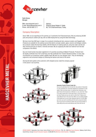 HASCEVHERMETAL
Company Description
Since 1993, we are exporting to 44 countries on 4 continents from Kahramanmaras. We are producing 30.000
pots and pressure cookers per day with our 600 employment by using the latest technology.
We have more than 600 type in range of our products including pot sets, pressure cookers and Spagetti pots.
Products are avaliable for all cooking sources like electric and gas cookers, glass, ceramic and halogen cookers.
Our products makes the food stay healthy with the features of cooking easily by using less water and fat and
they minimize the loss of vitamin, minerals and taste. We are supplying the steel raw material from the best
companies of the World.
Our own brand names have been registered in 27 countries according to Madrid Protocole. Products have
of production our production system updates itself. We have our own designer team. They are developing
ergonomic and convenient designs by following the fashion and trend of the sector.
Serving the best quality to the customers with cheapest prices made the company popular
in this sector in all countries.
BRAND NAMES: Hascevher, Hcm, Arian, Home Perfect TSE, CE, LFGB Main Export Markets: Balkans, North Africa,
South Africa, Europe Annual Production Capasity: 6.500.000 Pcs Minimum Order Quantity: 1 Container
Hascevher Practica Pressure Cooker Set…
As you will understand from its name this new product of Hascevher
is a very functional set. It has been designed for housewives to cook
easily in their very busy times. It is obvious that it becomes a very
good friend of the housewives in kithchen in a very short time. There
is no need to think how to cook many Food in a very short time. If
you have Practica set you can cook in a short time. It helps you to
cook different Food in the same time. When you are cooking spagetti
at the bottom pot, you can cook a delicious sauce for it at the upper
part. Even you can fry something with this set by using the strainer
only. You can use it as pressure cooker and you can boil chicken or
meat safely and you can cook delicious juicy Food with this set.
Address:
Organize Sanayi Bolgesi 4. Cadde
No: 151/2 Kahramanmaras, Turkey
Fatih Dincer
Manager
Web: www.hascevher.com.tr
E-mail: fdincer@hascevher.com.tr
Phone: +90 533 568 72 71
 