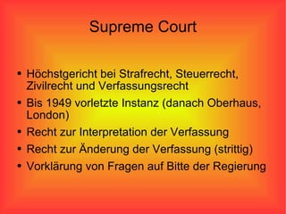 Supreme Court Höchstgericht bei Strafrecht, Steuerrecht, Zivilrecht und Verfassungsrecht Bis 1949 vorletzte Instanz (danach Oberhaus, London) Recht zur Interpretation der Verfassung Recht zur Änderung der Verfassung (strittig) Vorklärung von Fragen auf Bitte der Regierung 