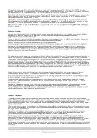 Ülkede federal düzeyde fikri mülkiyet ile ilgili olarak yasal yetkili kuruluşu Kanada Fikri Mülkiyet Ofisi (CIPO) olmakla
beraber çeşitli bölgesel ve eyalet bazında düzenlemeler de söz konusu olabilmektedir. 2008 yılında CIPO’ya 41 321 patent,
47 586 ticari marka, 9 321 telif hakkı ve 5 174 endüstriyel tasarım başvurusu yapılmıştır.
Patentlerle ilgili Paris Konvansiyonu’nun yanı sıra Patent İşbirliği Anlaşması’na da taraf olan Kanada’da patent uygulamaları
Patent Kanunu (Patent Act) ile düzenlenmektedir. Diğer pek çok ülkede olduğu gibi Kanada’da da ilk başvuru sahibinin
hakları korunmaktadır. Patent süresi 20 yıldır.
Ülkede ticari markalar ile ilgili hususlar Ticari Marka Kanunu ve Ticari Marka Yönetmeliği ile düzenlenmektedir. Markalar
hemen ya da gelecekte kullanım amacıyla tescillenebilmektedir. Yaklaşık 12-15 ay arasında süren tescil işlemleri ile ticari
markalar 15 yıl süre ile korunmakta, istenirse 15 yılın sonunda bu süre 15 yıl daha uzatılabilmektedir.
Fikri mülkiyet hakları ile ilgili olarak Berne Konvansiyonu’na da taraf olan ülke aynı zamanda Dünya Fikri Mülkiyet Örgütü
(WAIPO) üyesidir.

Dağıtım Kanalları
Kanada ticari hayatında özellikle Ortadoğu kökenli Kanada vatandaşı olan aracıların etkinliği göze çarpmaktadır. Dağıtım
kanallarını da ellerinde bulunduran bu aracıların, ürünlerin pazarlanması bakımından sağladığı imkanların
değerlendirilmesinde yarar bulunmaktadır.
Marka ve ürünlerini yeterince tanıtan ihracatçıların doğrudan alıcılara ulaşabilmeleri en sağlıklı adım olacaktır. Aracılardan
kaynaklanan problemlerden ihracatçılarımız olumsuz şekilde etkilenebilmektedir.
Kanada pazarında faaliyet gösteren firmalara ait detaylı sektörel bilgilere
(http://strategis.ic.gc.ca/app/ccc/search/cccBasicSearch.do?language=eng&portal=1) adresli web sitesinden ulaşılabilir.
Kanada’da mortgage ve kira giderleri hariç perakende harcamalar, aile bütçelerinin yaklaşık %50-55’ini oluşturması
itibariyle perakendecilik sektörünün oldukça gelişmiş durumda olduğu görülmektedir. 2008 verilerine göre perakende
satışları GSYİH’nın %27’sini oluşturmaktadır. Tüketim harcamaları içerisinde perakende pazarında mal ve hizmetlere
yapılanlar en büyük payı teşkil etmektedir.

Son yıllarda perakende pazarında ortaya çıkan en büyük değişim teknolojik ilerlemedir. Perakende piyasasında teknoloji her
geçen gün daha fazla kullanılmakta, internet mal ve hizmet satın alınmasında ve ödemelerde önemli bir yer tutmaktadır.
2008 yılında perakende piyasasında 426 milyar Kanada doları tutarında satış gerçekleşmiş olup, mali krizin etkisi ile Kanada
perakende piyasasında 1996 yılından bu yana gözlemlenen en düşük artış kaydedilmiştir. Kanada’da perakende satışların
en fazla olduğu eyaletler, nüfus ile de orantılı olarak Ontario ve Quebec eyaletleridir. Satış sıralamasında altıncı sırada olan
Saskatchewan eyaleti perakende satışları 1991’den bu yana görülen artış trendini sürdürerek %10,6 ile ülke genelindeki en
yüksek artışı göstermiştir. Artış sıralamasında bu eyaleti Newfoundland ve Labrador takip etmektedir. En düşük artış British
Columbia eyaletinde görülürken Alberta’da yeni araç satışlarına bağlı olarak düşüş kaydedilmiştir.

Büyük perakendeciler arasındaki birleşmelerin de neticesiyle ülkede halen üç büyük gıda perakende zinciri faaliyet
göstermektedir. Bunlar Loblaw (1577 anakent), Sobeys (1705 market) ve Metro (1628 market) marketleridir.
Gıda perakende pazarında dikkat çeken bir başka gelişme de gıda dışı satışları bulunan zincirlerin ürün portföylerine gıda
ürünlerini de dahil etmeye başlamış olmalarıdır.
Süpermarketler Kanadalı tüketiciler tarafından en çok tercih edilen birimler olup, yılda ortalama olarak her Kanadalı
tüketici 100,3 defa süpermarkete gitmektedir. Büyük hipermarketlere gerçekleşen ziyaret sayısı da yılda 22,5 olarak
gerçekleşmektedir.
Kanada’da yaklaşık 29 000 adet civarı küçük market mevcut olup, bazıları belirli bölgelerde yoğunlaşmış iken, bazıları
ulusal düzeyde faaliyet göstermektedir. Küçük market segmentinin önümüzdeki dönemde daha da büyümesi
beklenmektedir. Yine marketlerde sunulan ürünlerde çeşitlilik artırılmaya çalışılmakta olup, tüketicilerin daha sık buradan
alışveriş yapmaları için çeşitli faaliyetler yürütülmektedir

Tüketici Tercihleri
2009 yılı itibariyle Kanada nüfusunun yaklaşık 33,7 milyon kişi olduğu tahmin edilmekte olup, bu nüfus yılda ortalama
olarak %1 büyümektedir. Yüksek gelir ve eğitim düzeyine sahip yaşlı insanların sayısının toplam nüfus içinde artması (%30
civarı), bu kesimin tüketici tercihlerinde baskın etkisini ortaya çıkarmaktadır. Bu yaş grubuna yönelik ürünler sağlık
yönünden vurgulanmakta, daha küçük porsiyonlar halinde üretilmekte, kolayca açılır ve etiket bilgileri kolay okunur halde
satışa sunulmaktadır.
Ülkenin gıda tüketim yapısı incelendiğinde, bir bütün olarak daha sağlıklı ve lezzetli olarak değerlendirilen gıda tüketiminde
artış olduğu görülmektedir. Bu çerçevede taze ürünlere yönelik talebin arttığı ve zeytinyağı dışında yağ tüketiminde önemli
bir düşüş olduğu görülmektedir.
Kanada’da gıda tüketimi kolay hazırlanabilirlik, sağlıklı olması, lezzet ve fiyat kriterleri çerçevesinde şekillenmektedir.
Tüketicilerin kişisel tercihleri çerçevesinde zaman zaman ürünlerde bir veya birkaç unsur alım kararında etkili olup,
tüketiciler kendi yaşam tarzlarını en iyi ifade ettiğini düşündükleri ürünlere yönelmektedir.
Özellikle gıda tüketim tercihlerinde demografik veriler ve yaşam tarzı önemli olup, Kanada’da demografik, kültürel ve
ekonomik farklılıkların çoğalmasıyla tüketim eğilimleri de daha karmaşık hale gelmektedir. Farklı ülke ve kıtalardan
göçmenlerin bu ülkeye yerleşmesiyle etnik köken, yaşam tarzı ve damak tatları da mevcut kültüre eklenmiştir. Bu yüzden
bu pazarı anlamak ve bu çerçevede ürün sunabilmek, başarılı olabilmek için önemli bir adım olarak düşünülmektedir.
Ülkede giderek daha fazla kadının çalışma hayatına girmesi nedeniyle zaman, tüketici tercihlerini belirleyen önemli bir faktör
olarak ortaya çıkmıştır. Tüketim mallarının hızlı erişilebilir, kolay hazırlanabilir ve pratik biçimlerde sunulması tercih sebebi
olmaktadır.
Kanada Ülke Raporu

23 / 43

Yasal Uyarı : Kaynak gösterilmek kaydı ile alıntı yapılabilir. Dokümanın her hangi bir yöntemle çoğaltılması ve/veya basılı ya da elektronik her hangi bir
ortamda dağıtımı yasaktır.

 