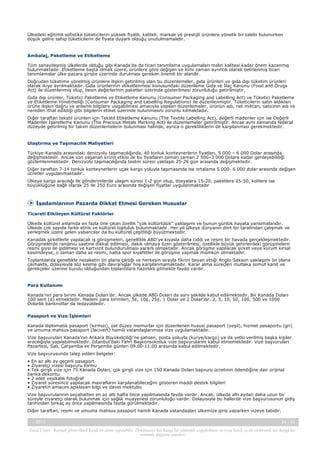 Ülkedeki eğitimli sofistike tüketicilerin yüksek fiyatlı, kaliteli, markalı ve prestijli ürünlere yönelik bir talebi bulunurken
düşük gelire sahip tüketicilerin de fiyata duyarlı olduğu unutulmamalıdır.

Ambalaj, Paketleme ve Etiketleme
Tüm sanayileşmiş ülkelerde olduğu gibi Kanada’da da ticari tanımlama uygulamaları malın kalitesi kadar önem kazanmış
bulunmaktadır. Etiketleme başta olmak üzere, ürünlere göre değişen ve kimi zaman ayrıntılı olarak belirlenmiş ticari
tanımlamalar ülke pazara girişte üzerinde durulması gereken önemli bir alandır.
Doğrudan tüketime yönelmiş ürünlere ilişkin getirilmiş olan bu düzenlemeler, gıda ürünleri ve gıda dışı tüketim ürünleri
olarak ikiye ayrılmaktadır. Gıda ürünlerinin etiketlenmesi konusundaki düzenleme Gıda ve İlaç Kanunu (Food and Drugs
Act) ile düzenlenmiş olup, besin değerlerinin paketler üzerinde gösterilmesi zorunluluğu getirilmiştir.
Gıda dışı ürünler, Tüketici Paketleme ve Etiketleme Kanunu (Consumer Packaging and Labelling Act) ve Tüketici Paketleme
ve Etiketleme Yönetmeliği (Consumer Packaging and Labelling Regulations) ile düzenlenmiştir. Tüketicilerin satın aldıkları
ürüne ilişkin doğru ve anlamlı bilgilere ulaşabilmesi amacıyla yapılan düzenlemeler, ürünün adı, net miktarı, satıcının adı ve
nereden ithal edildiği gibi bilgilerin etiket üzerinde bulunmasını zorunlu kılmaktadır.
Diğer taraftan tekstil ürünleri için Tekstil Etiketleme Kanunu (The Textile Labelling Act), değerli madenler için ise Değerli
Madenler İşaretleme Kanunu (The Precious Metals Marking Act) ile düzenlemeler getirilmiştir. Ancak aynı zamanda federal
düzeyde getirilmiş bir takım düzenlemelerin bulunması halinde, ayrıca o gerekliliklerin de karşılanması gerekmektedir.

Ulaştırma ve Taşımacılık Maliyetleri
Türkiye-Kanada arasındaki denizyolu taşımacılığında, 40 tonluk konteynerlerin fiyatları, 5 000 – 6 000 Dolar arasında
değişmektedir. Ancak son yaşanan krizin etkisi ile bu fiyatların zaman zaman 2 500–3 000 Dolara kadar gerileyebildiği
gözlemlenmektedir. Denizyolu taşımacılığında teslim süresi yaklaşık 25-26 gün arasında değişmektedir.
Diğer taraftan 7-14 tonluk konteynerlerin uçak kargo yoluyla taşımasında ise ortalama 5 000- 6 000 dolar arasında değişen
ücretler uygulanmaktadır.
Ülkeye kargo aracılığı ile gönderimlerde ulaşım süresi 1-2 gün olup, dosyalara 15-20, paketlere 25-50, kolilere ise
büyüklüğüne bağlı olarak 25 ile 250 Euro arasında değişen fiyatlar uygulanmaktadır

İşadamlarının Pazarda Dikkat Etmesi Gereken Hususlar
Ticareti Etkileyen Kültürel Faktörler
Ülkede kültürel anlamda en fazla öne çıkan özellik “çok kültürlülük” yaklaşımı ve bunun günlük hayata yansımalarıdır.
Ülkede çok sayıda farklı etnik ve kültürel topluluk bulunmaktadır. Her yıl ülkeye dünyanın dört bir tarafından çalışmak ve
yerleşmek üzere gelen yabancılar da bu kültürel çeşitliliği büyütmektedir.
Kanadalı şirketlerle yapılacak iş görüşmeleri, genellikle ABD’ye kıyasla daha ciddi ve resmi bir havada gerçekleşmektedir.
Görüşmelerde randevu saatine dikkat edilmesi, dakik olmaya özen gösterilmesi, özellikle büyük şehirlerdeki görüşmelere
resmi giysi ile gidilmesi ve kartvizit bulundurulması yararlı olmaktadır. Ancak görüşme yapılacak şirket veya kurum kırsal
kesimdeyse, o zaman daha az resmi, hatta spor kıyafetler ile görüşme yapmak mümkün olmaktadır.
Toplantılarda genellikle nezaketin ön plana çıktığı ve herkesin sırayla fikrini beyan ettiği Anglo-Sakson yaklaşımı ön plana
çıkmakta, dolayısıyla söz kesme gibi davranışlar hoş karşılanmamaktadır. Karar alma süreçleri mutlaka somut kanıt ve
gerekçeler üzerine kurulu olduğundan toplantılara hazırlıklı gitmekte fayda vardır.

Para Kullanımı
Kanada’nın para birimi Kanada Doları’dır. Ancak ülkede ABD Doları da aynı şekilde kabul edilmektedir. Bir Kanada Doları
100 sent (¢) etmektedir. Madeni para birimleri, 5¢, 10¢, 25¢, 1 Dolar ve 2 Dolar’dır. 2, 5, 10, 50, 100, 500 ve 1000
Dolarlık banknotlar da tedavüldedir.
Pasaport ve Vize İşlemleri
Kanada diplomatik pasaport (kırmızı), üst düzey memurlar için düzenlenen hususi pasaport (yeşil), hizmet pasaportu (gri)
ve umuma mahsus pasaport (lacivert) hamili vatandaşlarımıza vize uygulamaktadır.
Vize başvuruları Kanada’nın Ankara Büyükelçiliği’ne şahsen, posta yoluyla (kurye/kargo) ya da yetki verilmiş başka kişiler
aracılığıyla yapılabilmektedir. İstanbul’daki Fahri Başkonsolosluk vize başvurularını kabul etmemektedir. Vize başvuruları
Pazartesi, Salı, Çarşamba ve Perşembe günleri 09.00-11.00 arasında kabul edilmektedir.
Vize başvurusunda talep edilen belgeler:
• En az altı ay geçerli pasaport
• Ziyaretçi vizesi başvuru formu
• Tek girişli vize için 75 Kanada Doları, çok girişli vize için 150 Kanada Doları başvuru ücretinin ödendiğine dair orijinal
banka dekontu
• 2 adet vesikalık fotoğraf
• Ziyaret süresince yapılacak masrafların karşılanabileceğini gösteren maddi destek bilgileri
• Ziyaretin amacını açıklayan bilgi ve davet mektubu
Vize başvurularının seyahatten en az altı hafta önce yapılmasında fayda vardır. Ancak, ülkede altı aydan daha uzun bir
süreyle ziyaretçi olarak bulunmak için sağlık muayenesi zorunluluğu vardır. Dolayısıyla bu hallerde vize başvurusunun gidiş
tarihinden birkaç ay önce yapılmasında fayda görülmektedir.
Diğer taraftan, resmi ve umuma mahsus pasaport hamili Kanada vatandaşları ülkemize giriş yaparken vizeye tabidir.
-, 2013

24 / 43

Yasal Uyarı : Kaynak gösterilmek kaydı ile alıntı yapılabilir. Dokümanın her hangi bir yöntemle çoğaltılması ve/veya basılı ya da elektronik her hangi bir
ortamda dağıtımı yasaktır.

 