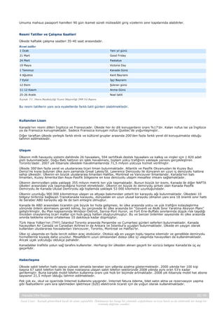 Umuma mahsus pasaport hamilleri 90 gün ikamet süreli müteaddit giriş vizelerini sınır kapılarında alabilirler.

Resmi Tatiller ve Çalışma Saatleri
Ülkede haftalık çalışma saatleri 35-40 saat arasındadır.
Resmi tatiller
1 Ocak

Yeni yıl günü

21 Mart

Good Friday

24 Mart

Paskalya

19 Mayıs

Victoria Day

1 Temmuz

Kanada Günü

4 Ağustos

Kent Bayramı

7 Eylül

İşçi Bayramı

12 Ekim

Şükran günü

11-12 Kasım

Anma Günü

25-26 Aralık

Noel tatili

Kaynak: T.C. Ottava Büyükelçiliği Ticaret Müşavirliği 2009 Yılı Raporu

Bu resmi tatillerin yanı sıra eyaletlerde farklı tatil günleri olabilmektedir.

Kullanılan Lisan
Kanada’nın resmi dilleri İngilizce ve Fransızcadır. Ülkede her iki dili konuşanların oranı %17’dir. Kalan nüfus ise ya İngilizce
ya da Fransızca konuşmaktadır. Sadece Fransızca konuşan nüfus Quebec’de yoğunlaşmıştır.
Diğer taraftan ülkede yerleşik farklı etnik ve kültürel gruplar arasında 200’den fazla farklı yerel dil konuşulmakta olduğu
tahmin edilmektedir.

Ulaşım
Ülkenin milli havayolu sistemi dahilinde 26 havaalanı, 594 sertifikalı destek havaalanı ve kalkış ve inişler için 1 820 adet
pisti bulunmaktadır. Doğu-Batı hattının en işlek havalimanı, toplam yolcu trafiğinin yaklaşık yarısını gerçekleştiren
Toronto’dadır. 2007 yılı itibarıyla ülkedeki havalimanlarında 71,5 milyon yolcuya hizmet verilmiştir.
Ülkede 300’den fazla yerel ve uluslararası ticari liman bulunmaktadır. Atlantik ve Pasifik Okyanusları ile Kuzey Buz
Denizi’ne kıyısı bulunan ülke aynı zamanda Great Lakes/St. Lawrence Denizyolu ile dünyanın en uzun iç denizyolu hattına
sahip ülkesidir. Ülkenin en büyük uluslararası limanları Halifax, Montreal ve Vancouver limanlarıdır. Kanada’nın batı
limanları, Kuzey Amerika’dan Asya-Pasifik bölgesine en kısa denizyolu ulaşım mesafesi imkanı sağlamaktadır.
Ülkenin demiryolları yılda yaklaşık 355 milyon metrik ton yük taşımaktadır. Bunun büyük bir kısmı, Kanada ile diğer NAFTA
ülkeleri arasındaki yük taşımacılığına hizmet etmektedir. Ülkenin en büyük iki demiryolu şirketi olan Kanada Pasifik
Demiryolu ile Kanada Ulusal Demiryolu ağı toplamda yaklaşık 53 000 kilometre uzunluğundadır.
Ülkenin uzunluğu 900 000 kilometreye ulaşan ve altyapı bakımından yeterli bir karayolu ağı bulunmaktadır. Ülkedeki 10
bölgeyi birbirine bağlayan TransKanada karayolu, dünyadaki en uzun ulusal karayolu olmanın yanı sıra 18 önemli sınır hattı
ile beraber ABD karayolu ağı ile de tam entegre olmuştur.
Kanada ile ABD arasındaki ticaretin çok büyük bir hızla gelişmesi, iki ülke arasında yolcu ve yük trafiğini kolaylaştırma
yönünde önlem alınmasını gerekli kılmış, bu çerçevede iki ülke arasında bir “Güvenli ve Akıllı Sınır Yaratma Aksiyon Planı”
geliştirilmiştir. Bu Plan kapsamında Windsor-Detroit, Sarnia-Port Huron, ve Fort Erie-Buffalo sınırlarında düşük risk taşıdığı
önceden onaylanmış ticari mallar için hızlı geçiş hatları oluşturulmuştur. Bu ve benzer önlemler sayesinde iki ülke arasında
sınırda bekleme süresi ortalaması 10 dakikaya kadar düşmüştür.
Türk Hava Yolları’nın (THY) İstanbul Toronto arasında Perşembe ve Cumartesi günleri seferleri bulunmaktadır. Kanada
havayolları Air Canada ve Canadian Airlines’ın da Ankara ve İstanbul’a uçuşları bulunmaktadır. Ülkede en yaygın olarak
kullanılan uluslararası havaalanları Vancouver, Toronto, Montreal ve Halifax’tır.
Ülke içi ulaşımda en fazla tercih edilen araç otobüstür. Otobüs ağı en yaygın toplu taşıma sitemidir ve genellikle demiryolu
hizmetlerine kıyasla daha ucuzdur. Mesafelerin uzun olmasından dolayı ülke içi ulaşımda havayolları da kullanılmaktadır.
Ancak uçak yolculuğu oldukça pahalıdır.
Kanadalılar trafikte yolun sağ tarafını kullanırlar. Herhangi bir ülkeden alınan geçerli bir sürücü belgesi Kanada'da üç ay
geçerlidir.

Haberleşme
Ülkede sabit telefon hattı sayısı yüksek olmakla beraber son yıllarda azalma göstermektedir. 2000 yılında her 100 kişi
başına 67 sabit telefon hattı ile tepe noktasına ulaşan sabit telefon sektöründe 2008 yılında aynı oran 53’e kadar
gerilemiştir. Buna karşılık mobil telefon kullanma oranı çok hızlı bir biçimde artmaktadır. 2008 yılı itibarıyla mobil hat abone
sayısının 21,5 milyon olduğu tahmin edilmektedir.
Pek çok ev, okul ve işyerinde Internet kullanımı yaygındır. Internet fatura ödeme, bilet satın alma ve rezervasyon yapma
gibi faaliyetlerin yanı sıra işletmeden işletmeye (b2b) elektronik ticaret için de yoğun olarak kullanılmaktadır.

Kanada Ülke Raporu

25 / 43

Yasal Uyarı : Kaynak gösterilmek kaydı ile alıntı yapılabilir. Dokümanın her hangi bir yöntemle çoğaltılması ve/veya basılı ya da elektronik her hangi bir
ortamda dağıtımı yasaktır.

 