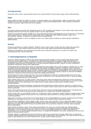 Yerel Ölçü Birimleri
Kanada’da metrik sistem uygulanmakla beraber aynı zamanda ABD’nin ölçü birimleri yaygın olarak kullanılmaktadır.
Sağlık
Ülkede sağlık hizmetlerinin kalitesi son derece iyi olmakla beraber aynı ölçüde pahalıdır. Sağlık hizmetlerinden günlük
faydalanma ücreti ülke vatandaşı olmayanlar için 50$ ile 1000$ arasında değişmektedir. Ülke vatandaşı olmayanlara
ücretsiz herhangi bir sağlı hizmeti söz konusu değildir.

İklim
Çok geniş yüzölçümüne sahip olan Kanada’da zengin bir iklim çeşitliliği bulunmaktadır. Ancak nüfusun daha yoğun olarak
yerleştiği Amerika sınırları boyunca ağırlıklı olarak 4 mevsim yaşanmaktadır.
Ülkede yaz mevsiminde gündüz sıcaklığı 35 ve daha üstündeki derecelere ulaşabildiği gibi kış mevsimlerinde -25 derecelere
kadar düşebilmektedir. Özellikle ülkenin doğusundaki Rocky Dağlarından gelen şiddetli kasırgalar, yağış ve kar
getirmektedir. İlkbahar ve sonbahar mevsimleri daha ılımlı geçmektedir.
Aşağıdaki tablo ülkedeki 17 şehir ve bölgede en sıcak ve en soğuk aylarda ortalama en yüksek gündüz sıcaklıklarını
göstermektedir.

Güvenlik
Kanada'da şehirlerde suç olayları düşüktür. Özellikle cinayet, silahlı soygun, tecavüz gibi ağır suçlara ülke genelinde
nadiren rastlanır. Buna karşılık yankesicilik gibi küçük suçlar diğer gelişmiş ülkelerdeki gibi görülebilmektedir.
Pasaportun kaybedilmesi veya çalınması durumunda hemen yerel polis karakoluna ve en yakın Türk elçilik veya
konsolosluğuna bilgi verilmesi gereklidir.

Genel Değerlendirme ve Öngörüler
Ancak son yıllarda Kanada’nın ABD ile olan ticaret hacminde görülen düşüşün ve buna karşılık diğer ülkeler ile olan
ticaretinin artmaya başlamasının, ihracatçılarımızın değerlendirmesi gereken bir gelişme olduğu düşünülmektedir.
İhracatçılarımızın, ABD ve Kanada pazarlarının yakınlık ve benzerliklerinden faydalanarak, ABD’ye dönük pazara girişi
stratejilerini Kanada pazarını da dikkate alan bir çerçeve içerisinde değerlendirmeleri, sigorta ve navlun maliyetlerini
düşürerek ihracatımızın artışına katkı sağlayacaktır.
Kanada pazarında Çin başta olmak üzere, ürün kategorilerine göre değişen ülke ve ülke gruplarının rekabeti açık ve yoğun
bir şekilde kendini göstermektedir. Özellikle değişik ülke kökenli Kanadalılar, geldikleri ve bağlarını halen korudukları
ülkelerle ticarete daha fazla ağırlık vermektedir. Bununla birlikte küreselleşmenin ticaret kalıplarını benzer hale getirmesi,
bu tür etnik kanallar üzerinden işleyen ihracat ve ithalatın sınırlarını her geçen gün daraltmaktadır. Öte yandan iç pazar
açısından değerlendirildiğinde Kanada’da etnik yapının çeşitliliği nedeniyle demografik, kültürel ve ekonomik farklılıkların
tüketicilerin satınalma kararlarında büyük ölçüde etkili olduğu görülmektedir.
Pazarlamada kimi zaman aracılar daha etkin olsa da ülke ithalatçılarının doğrudan ihracatçı/imalatçı/üretici ile temasa
geçme istekleri her zaman gündemdedir. Bu çerçevede, firmalarımızın bu iki seçeneği mümkün olan en optimum şekilde
kullanmaya çalışmalarında yarar bulunmaktadır.
Diğer taraftan ülkede ürün ve sektör tanıtımı, hatta satış amaçlı olarak ihracatçılarımızın elektronik ticaretin imkanlarını
daha etkin kullanabileceği düşünülmektedir. Pek çok ithalatçı için, firma ve ürünleri hakkında İngilizce ve Fransızca olarak
hazırlanmış doyurucu bir web sitesinin ve firmaya özel bir e-posta adresinin bulunması bir rekabet avantajı
yaratabilmektedir.
İhracatçılarımızın Kanada’da düzenlenen uluslararası fuarlara katılmaları ürünlerini tanıtma, rakiplerini ve pazarı tanıma
açısından önemlidir. Ancak bu etkinlikle yetinilmemeli ve mutlaka önceden tespit edilmiş firmalar ziyaret edilmeli ve birebir
tanıtım yapılmalıdır.
Fason üretim yoluna başvurulan ihraç ürünlerimizde, ülkemizin yeterince tanıtılamadığı görülmektedir. İhracatçılarımızın
markalı ve kaliteli ürünler ile piyasaya girmeye çalışmaları uzun vadede kalıcı olmalarını sağlayacaktır.
Ülkeye yönelik kalıcı ve sürdürülebilir ihracat için, ürünlerimizin reklam, pazarlama, tüketim kalıplarının oluşturulması, kalite
ve fiyat avantajının yakalanması gibi pek çok unsur kullanılarak kabul ettirilmesi ve Kanada piyasanın istediği ürünlerin
üretilmesi gereklidir.
Pazara giriş ve kalıcılık ne ilk sevkiyat ne de iştirak edilen ilk fuar ile başarılabilecek bir süreçtir. Kanada pazarında başarılı
olabilmek için ihracatçılarımızın orta ve uzun vadeli planlama ile markalı ürünlere yönelmesi önemlidir.
Gıda sektörüne bakıldığında, ülkede sağlıklı, doğal, organik, hazır, kolay taşınabilir, etnik ve geleneksel gıdalar üzerine
güçlü bir vurgu yapılmakta olduğu gözlemlenmektedir. Etnik gıdalar Kanada’nın perakende gıdasının %12’sini meydana
getirmekte ve pazar yıllık olarak %5 büyüme kaydetmektedir. On yıl içerisinde de pazarın 15 milyar dolara ulaşacağı
tahmin edilmektedir.
Diğer taraftan Kanada’nın azınlık nüfusu giderek büyümekte ve bu nüfus yeni ürünlere daha açık yaklaşmaktadır.
Kanada’nın mevcut azınlık nüfusunun 2017 yılında 8,5 milyon veya yaklaşık olarak 5 Kanadalıdan biri olacağı tahmin
edilmektedir. Toronto Kanada’nın göçmen nüfusunun %41’ine ev sahipliği yapmaktadır ve gıda imalatında Kuzey
Amerika’daki ikinci en büyük bölgesel işbirliği kümesidir. Bu bağlamda Kanadalıların yeni etnik ve geleneksel ürünlere karşı
ilgilerinin artması beklenmektedir.
Hububat, bakliyat ve yağlı tohumlar alanında önemli bir üretici konumunda bulunan Kanada, diğer tarım ve gıda sanayi
ürünlerini ağırlıklı olarak NAFTA Anlaşması çerçevesinde ABD ve Meksika’dan ithal etmektedir. Yine kültürel tercihler sonucu
çeşitli Avrupa ülkelerinden de önemli miktarda tarım ve gıda ürünleri ithalatı mevcuttur.
-, 2013

26 / 43

Yasal Uyarı : Kaynak gösterilmek kaydı ile alıntı yapılabilir. Dokümanın her hangi bir yöntemle çoğaltılması ve/veya basılı ya da elektronik her hangi bir
ortamda dağıtımı yasaktır.

 